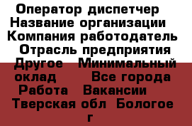 Оператор-диспетчер › Название организации ­ Компания-работодатель › Отрасль предприятия ­ Другое › Минимальный оклад ­ 1 - Все города Работа » Вакансии   . Тверская обл.,Бологое г.